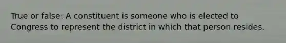 True or false: A constituent is someone who is elected to Congress to represent the district in which that person resides.