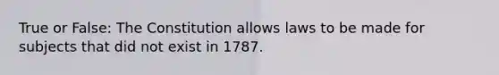 True or False: The Constitution allows laws to be made for subjects that did not exist in 1787.