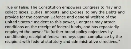 True or False: The Constitution empowers Congress to "lay and collect Taxes, Duties, Imposts, and Excises, to pay the Debts and provide for the common Defence and general Welfare of the United States." Incident to this power, Congress may attach conditions on the receipt of federal funds, and has repeatedly employed the power "to further broad policy objectives by conditioning receipt of federal moneys upon compliance by the recipient with federal statutory and administrative directives."