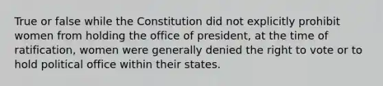 True or false while the Constitution did not explicitly prohibit women from holding the office of president, at the time of ratification, women were generally denied the right to vote or to hold political office within their states.