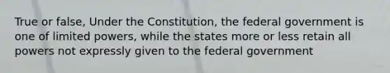 True or false, Under the Constitution, the federal government is one of limited powers, while the states more or less retain all powers not expressly given to the federal government