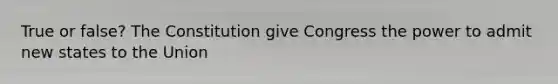 True or false? The Constitution give Congress the power to admit new states to the Union