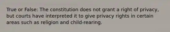 True or False: The constitution does not grant a right of privacy, but courts have interpreted it to give privacy rights in certain areas such as religion and child-rearing.