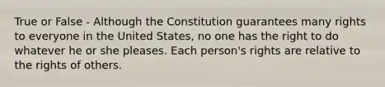 True or False - Although the Constitution guarantees many rights to everyone in the United States, no one has the right to do whatever he or she pleases. Each person's rights are relative to the rights of others.