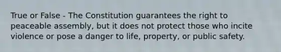 True or False - The Constitution guarantees the right to peaceable assembly, but it does not protect those who incite violence or pose a danger to life, property, or public safety.