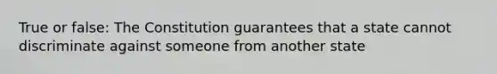 True or false: The Constitution guarantees that a state cannot discriminate against someone from another state