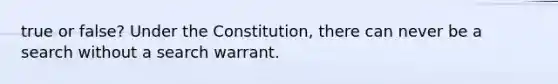 true or false? Under the Constitution, there can never be a search without a search warrant.