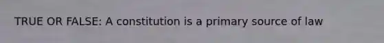 TRUE OR FALSE: A constitution is a primary source of law