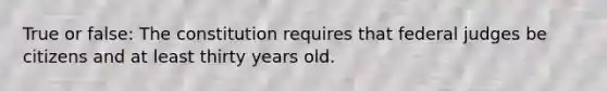 True or false: The constitution requires that federal judges be citizens and at least thirty years old.