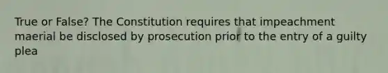 True or False? The Constitution requires that impeachment maerial be disclosed by prosecution prior to the entry of a guilty plea