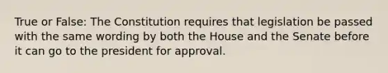 True or False: The Constitution requires that legislation be passed with the same wording by both the House and the Senate before it can go to the president for approval.