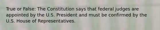 True or False: The Constitution says that federal judges are appointed by the U.S. President and must be confirmed by the U.S. House of Representatives.