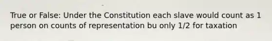 True or False: Under the Constitution each slave would count as 1 person on counts of representation bu only 1/2 for taxation