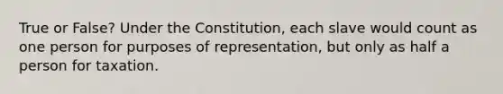 True or False? Under the Constitution, each slave would count as one person for purposes of representation, but only as half a person for taxation.