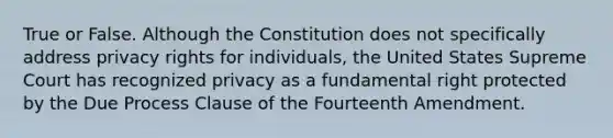 True or False. Although the Constitution does not specifically address privacy rights for individuals, the United States Supreme Court has recognized privacy as a fundamental right protected by the Due Process Clause of the Fourteenth Amendment.