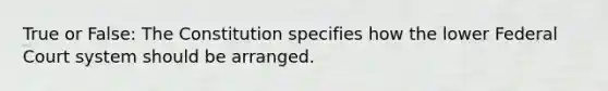 True or False: The Constitution specifies how the lower Federal Court system should be arranged.