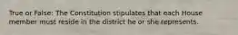 True or False: The Constitution stipulates that each House member must reside in the district he or she represents.