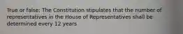 True or false: The Constitution stipulates that the number of representatives in the House of Representatives shall be determined every 12 years