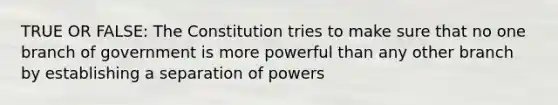 TRUE OR FALSE: The Constitution tries to make sure that no one branch of government is more powerful than any other branch by establishing a separation of powers