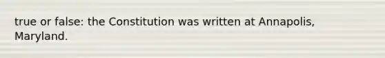 true or false: the Constitution was written at Annapolis, Maryland.