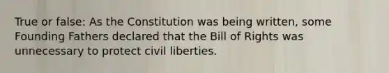 True or false: As the Constitution was being written, some Founding Fathers declared that the Bill of Rights was unnecessary to protect <a href='https://www.questionai.com/knowledge/kAEhMjdkhr-civil-liberties' class='anchor-knowledge'>civil liberties</a>.