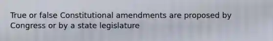 True or false Constitutional amendments are proposed by Congress or by a state legislature