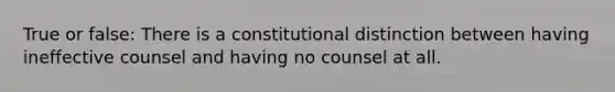 True or false: There is a constitutional distinction between having ineffective counsel and having no counsel at all.