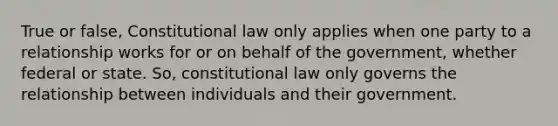 True or false, Constitutional law only applies when one party to a relationship works for or on behalf of the government, whether federal or state. So, constitutional law only governs the relationship between individuals and their government.