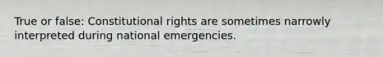 True or false: Constitutional rights are sometimes narrowly interpreted during national emergencies.