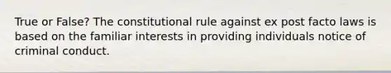 True or False? The constitutional rule against ex post facto laws is based on the familiar interests in providing individuals notice of criminal conduct.