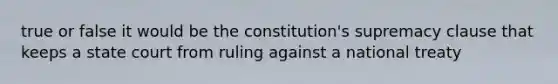 true or false it would be the constitution's supremacy clause that keeps a state court from ruling against a national treaty