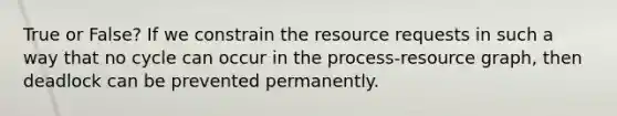 True or False? If we constrain the resource requests in such a way that no cycle can occur in the process-resource graph, then deadlock can be prevented permanently.