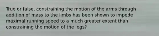 True or false, constraining the motion of the arms through addition of mass to the limbs has been shown to impede maximal running speed to a much greater extent than constraining the motion of the legs?