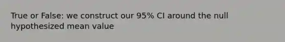 True or False: we construct our 95% CI around the null hypothesized mean value