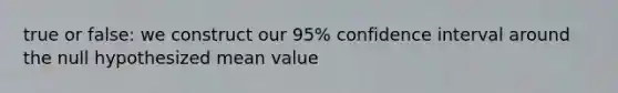 true or false: we construct our 95% confidence interval around the null hypothesized mean value