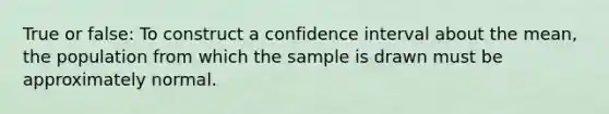 True or false: To construct a confidence interval about the mean, the population from which the sample is drawn must be approximately normal.