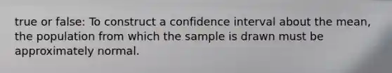 true or false: To construct a confidence interval about the​ mean, the population from which the sample is drawn must be approximately normal.