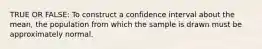 TRUE OR FALSE: To construct a confidence interval about the​ mean, the population from which the sample is drawn must be approximately normal.