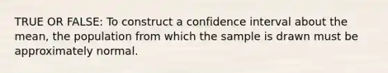 TRUE OR FALSE: To construct a confidence interval about the​ mean, the population from which the sample is drawn must be approximately normal.