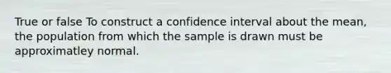 True or false To construct a confidence interval about the mean, the population from which the sample is drawn must be approximatley normal.