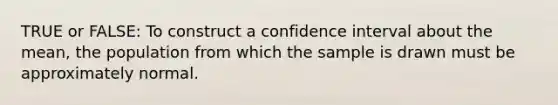 TRUE or FALSE: To construct a confidence interval about the mean, the population from which the sample is drawn must be approximately normal.