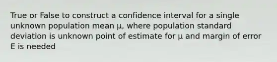 True or False to construct a confidence interval for a single unknown population mean µ, where population <a href='https://www.questionai.com/knowledge/kqGUr1Cldy-standard-deviation' class='anchor-knowledge'>standard deviation</a> is unknown point of estimate for µ and margin of error E is needed