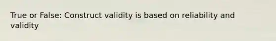 True or False: Construct validity is based on reliability and validity