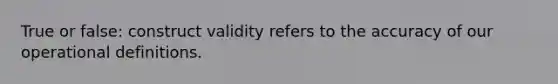 True or false: construct validity refers to the accuracy of our operational definitions.