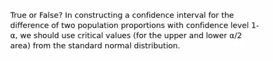 True or False? In constructing a confidence interval for the difference of two population proportions with confidence level 1-α, we should use critical values (for the upper and lower α/2 area) from the standard normal distribution.