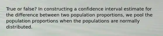 True or false? In constructing a confidence interval estimate for the difference between two population proportions, we pool the population proportions when the populations are normally distributed.