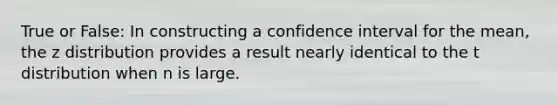 True or False: In constructing a confidence interval for the mean, the z distribution provides a result nearly identical to the t distribution when n is large.