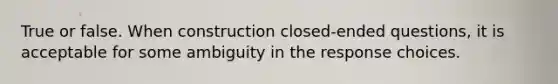 True or false. When construction closed-ended questions, it is acceptable for some ambiguity in the response choices.