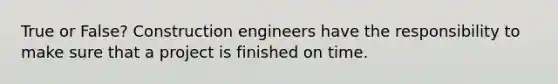 True or False? Construction engineers have the responsibility to make sure that a project is finished on time.