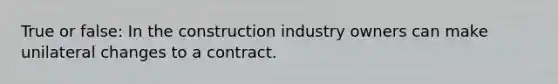 True or false: In the construction industry owners can make unilateral changes to a contract.